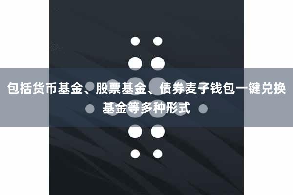 包括货币基金、股票基金、债券麦子钱包一键兑换基金等多种形式